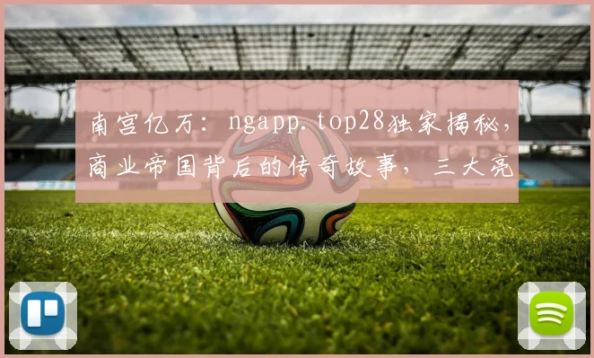 南宫亿万：ngapp.top28独家揭秘，商业帝国背后的传奇故事，三大亮点不容错过